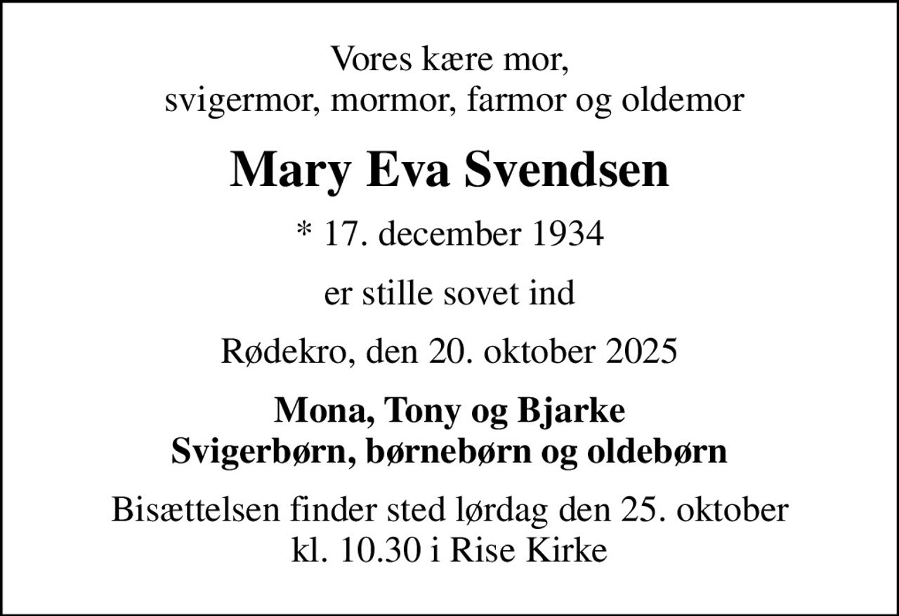 Vores kære mor,  svigermor, mormor, farmor og oldemor
Mary Eva Svendsen
* 17. december 1934
er stille sovet ind
Rødekro, den 20. oktober 2025
Mona, Tony og Bjarke svigerbørn, børnebørn og oldebørn
Bisættelsen finder sted lørdag den 25. oktober kl. 10.30 i Rise Kirke