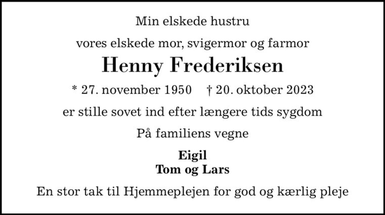 Min elskede hustru
vores elskede mor, svigermor og farmor
Henny Frederiksen
* 27. november 1950    ✝ 20. oktober 2023
er stille sovet ind efter længere tids sygdom
På familiens vegne
Eigil Tom og Lars
En stor tak til Hjemmeplejen for god og kærlig pleje