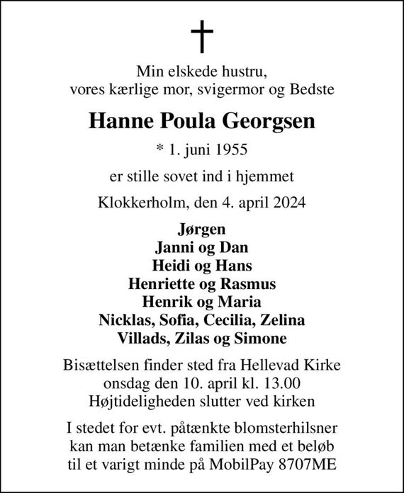 Min elskede hustru, vores kærlige mor, svigermor og Bedste
Hanne Poula Georgsen
* 1. juni 1955
er stille sovet ind i hjemmet
Klokkerholm, den 4. april 2024
Jørgen Janni og Dan Heidi og Hans Henriette og Rasmus Henrik og Maria Nicklas, Sofia, Cecilia, Zelina Villads, Zilas og Simone
Bisættelsen finder sted fra Hellevad Kirke  onsdag den 10. april kl. 13.00  Højtideligheden slutter ved kirken
I stedet for evt. påtænkte blomsterhilsner kan man betænke familien med et beløb til et varigt minde på MobilPay 8707ME