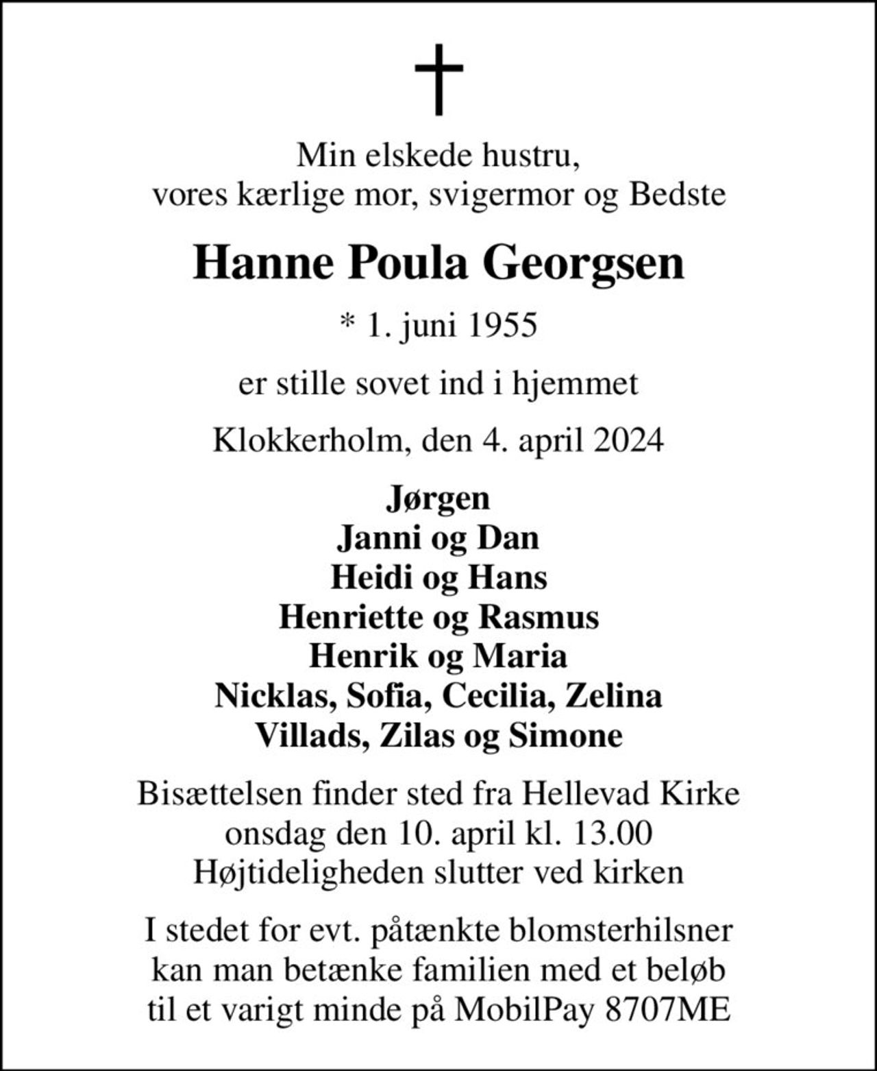 Min elskede hustru, vores kærlige mor, svigermor og Bedste
Hanne Poula Georgsen
* 1. juni 1955
er stille sovet ind i hjemmet
Klokkerholm, den 4. april 2024
Jørgen Janni og Dan Heidi og Hans Henriette og Rasmus Henrik og Maria Nicklas, Sofia, Cecilia, Zelina Villads, Zilas og Simone
Bisættelsen finder sted fra Hellevad Kirke  onsdag den 10. april kl. 13.00  Højtideligheden slutter ved kirken
I stedet for evt. påtænkte blomsterhilsner kan man betænke familien med et beløb til et varigt minde på MobilPay 8707ME