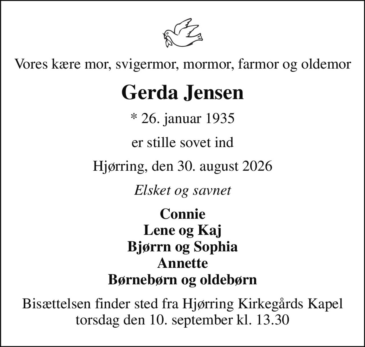 Vores kære mor, svigermor, mormor, farmor og oldemor
Gerda Jensen
* 26. januar 1935
er stille sovet ind
Hjørring, den 30. august 2026
Elsket og savnet
Connie Lene og Kaj Bjørrn og Sophia Annette Børnebørn og oldebørn
Bisættelsen finder sted fra Hjørring Kirkegårds Kapel  torsdag den 10. september kl. 13.30