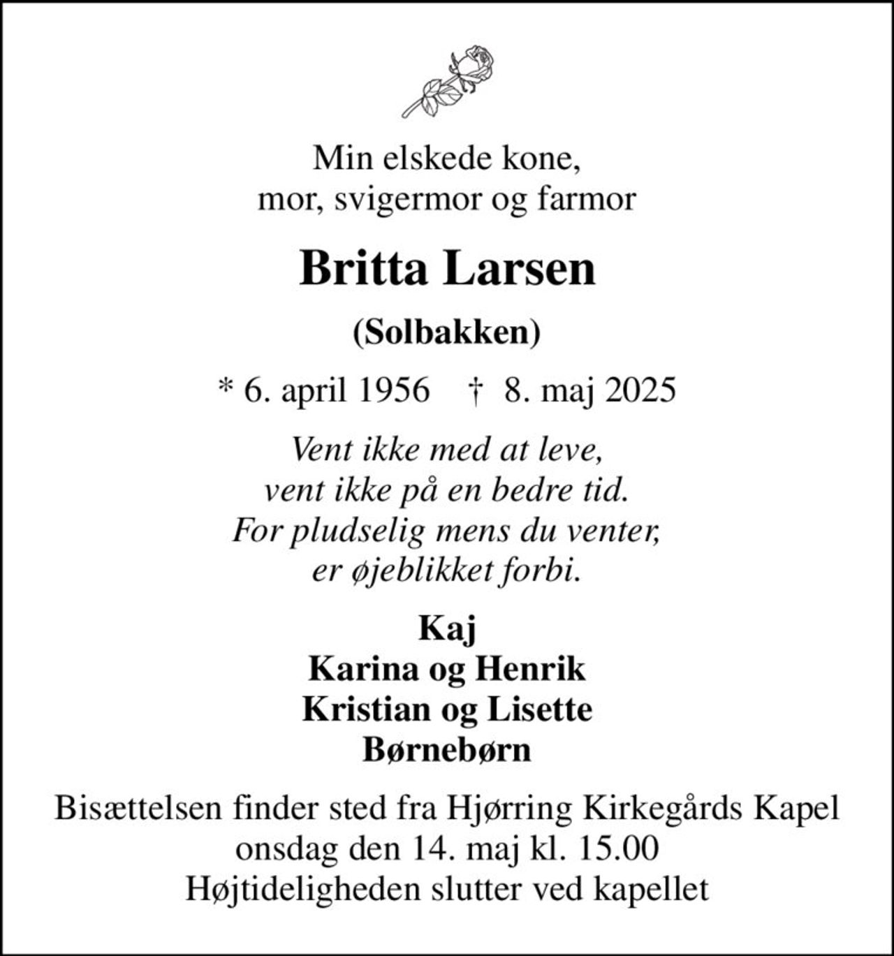 Min elskede kone, mor, svigermor og farmor
Britta Larsen
(Solbakken)
* 6. april 1956    ✝ 8. maj 2025
Vent ikke med at leve, vent ikke på en bedre tid. For pludselig mens du venter, er øjeblikket forbi.
Kaj Karina og Henrik Kristian og Lisette Børnebørn
Bisættelsen finder sted fra Hjørring Kirkegårds Kapel  onsdag den 14. maj kl. 15.00  Højtideligheden slutter ved kapellet
