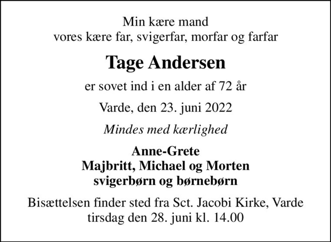 Min kære mand vores kære far, svigerfar, morfar og farfar
Tage Andersen
er sovet ind i en alder af 72 år
Varde, den 23. juni 2022
Mindes med kærlighed
Anne-Grete Majbritt, Michael og Morten svigerbørn og børnebørn
Bisættelsen finder sted fra Sct. Jacobi Kirke, Varde  tirsdag den 28. juni kl. 14.00