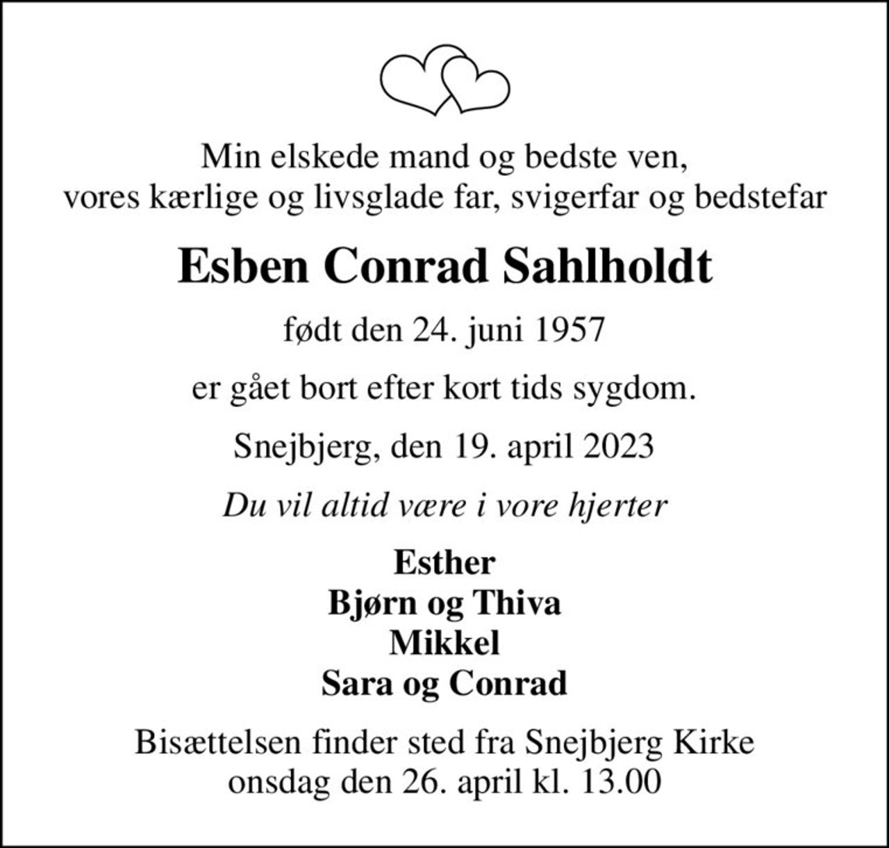 Min elskede mand og bedste ven, vores kærlige og livsglade far, svigerfar og bedstefar
Esben Conrad Sahlholdt
født den 24. juni 1957
er gået bort efter kort tids sygdom.
Snejbjerg, den 19. april 2023
Du vil altid være i vore hjerter
Esther Bjørn og Thiva Mikkel Sara og Conrad
Bisættelsen finder sted fra Snejbjerg Kirke  onsdag den 26. april kl. 13.00