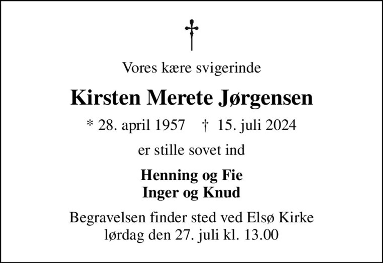 Vores kære svigerinde
Kirsten Merete Jørgensen
* 28. april 1957    ✝ 15. juli 2024
er stille sovet ind
Henning og Fie Inger og Knud
Begravelsen finder sted ved Elsø Kirke  lørdag den 27. juli kl. 13.00