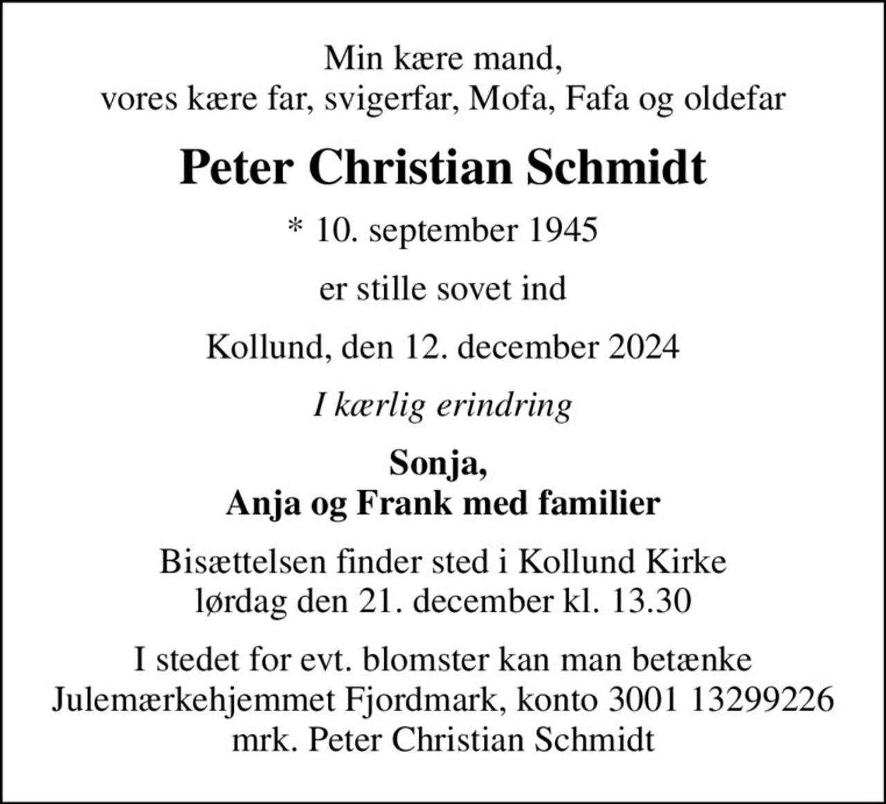 Min kære mand, vores kære far, svigerfar, Mofa, Fafa og oldefar
Peter Christian Schmidt
* 10. september 1945
er stille sovet ind
Kollund, den 12. december 2024
I kærlig erindring
Sonja,  Anja og Frank med familier
Bisættelsen finder sted i Kollund Kirke  lørdag den 21. december kl. 13.30 
I stedet for evt. blomster kan man betænke
					Julemærkehjemmet Fjordmark reg.3001konto13299226mrk. Peter Christian
					Schmidt