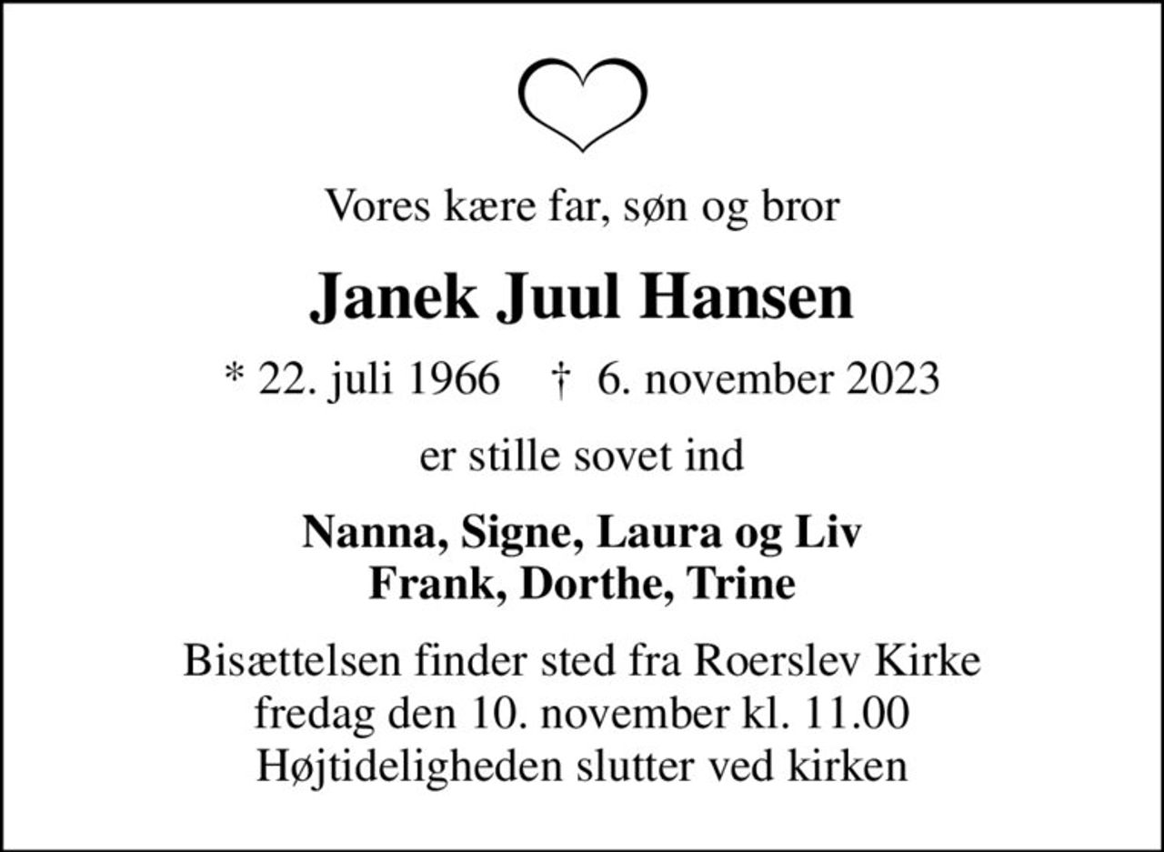 Vores kære far, søn og bror
Janek Juul Hansen
* 22. juli 1966    ✝ 6. november 2023
er stille sovet ind
Nanna, Signe, Laura og Liv Frank, Dorthe, Trine
Bisættelsen finder sted fra Roerslev Kirke  fredag den 10. november kl. 11.00  Højtideligheden slutter ved kirken