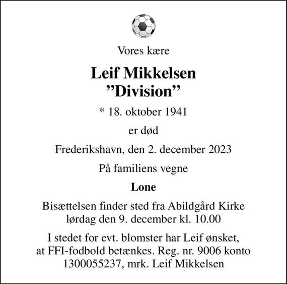 Vores kære
Leif Mikkelsen Division
* 18. oktober 1941
er død
Frederikshavn, den 2. december 2023
På familiens vegne
Lone
Bisættelsen finder sted fra Abildgård Kirke  lørdag den 9. december kl. 10.00 
I stedet for evt. blomster har Leif ønsket, at FFI-fodbold betænkes. Reg. nr. 9006 konto 1300055237, mrk. Leif Mikkelsen