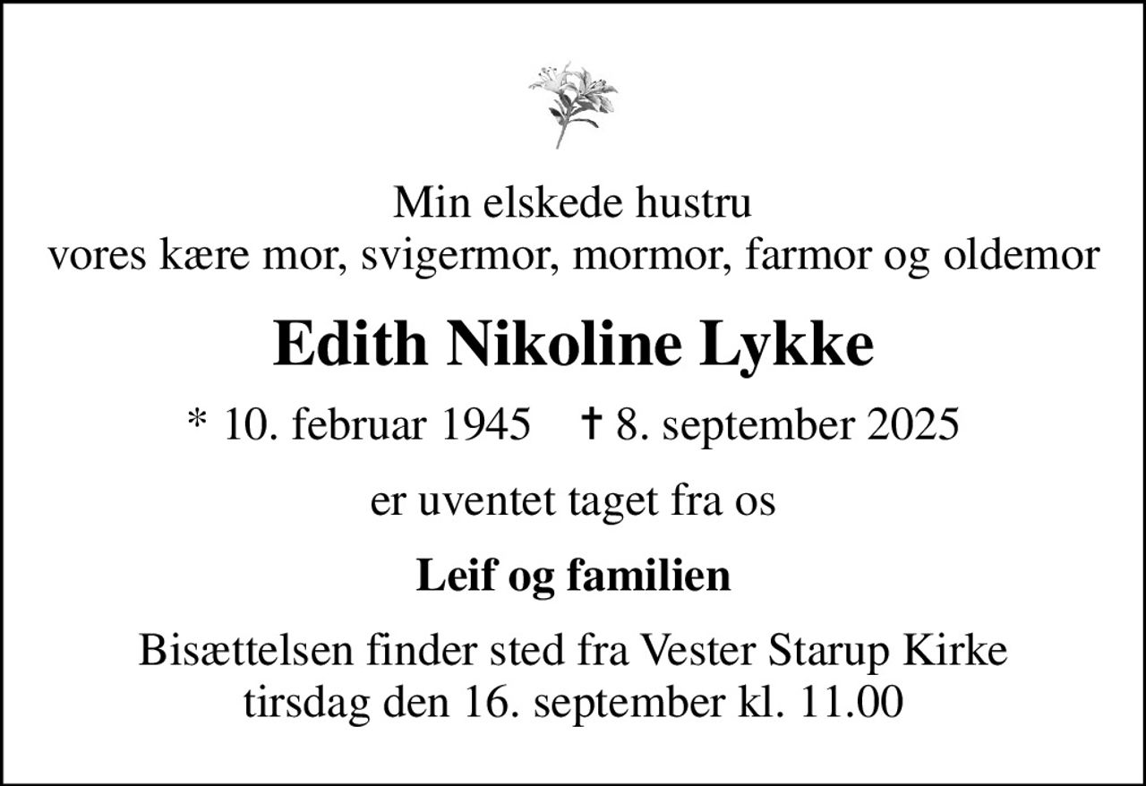 Min elskede hustru vores kære mor, svigermor, mormor, farmor og oldemor
Edith Nikoline Lykke
* 10. februar 1945    ✝ 8. september 2025
er uventet taget fra os
Leif og familien
Bisættelsen finder sted fra Vester Starup Kirke  tirsdag den 16. september kl. 11.00