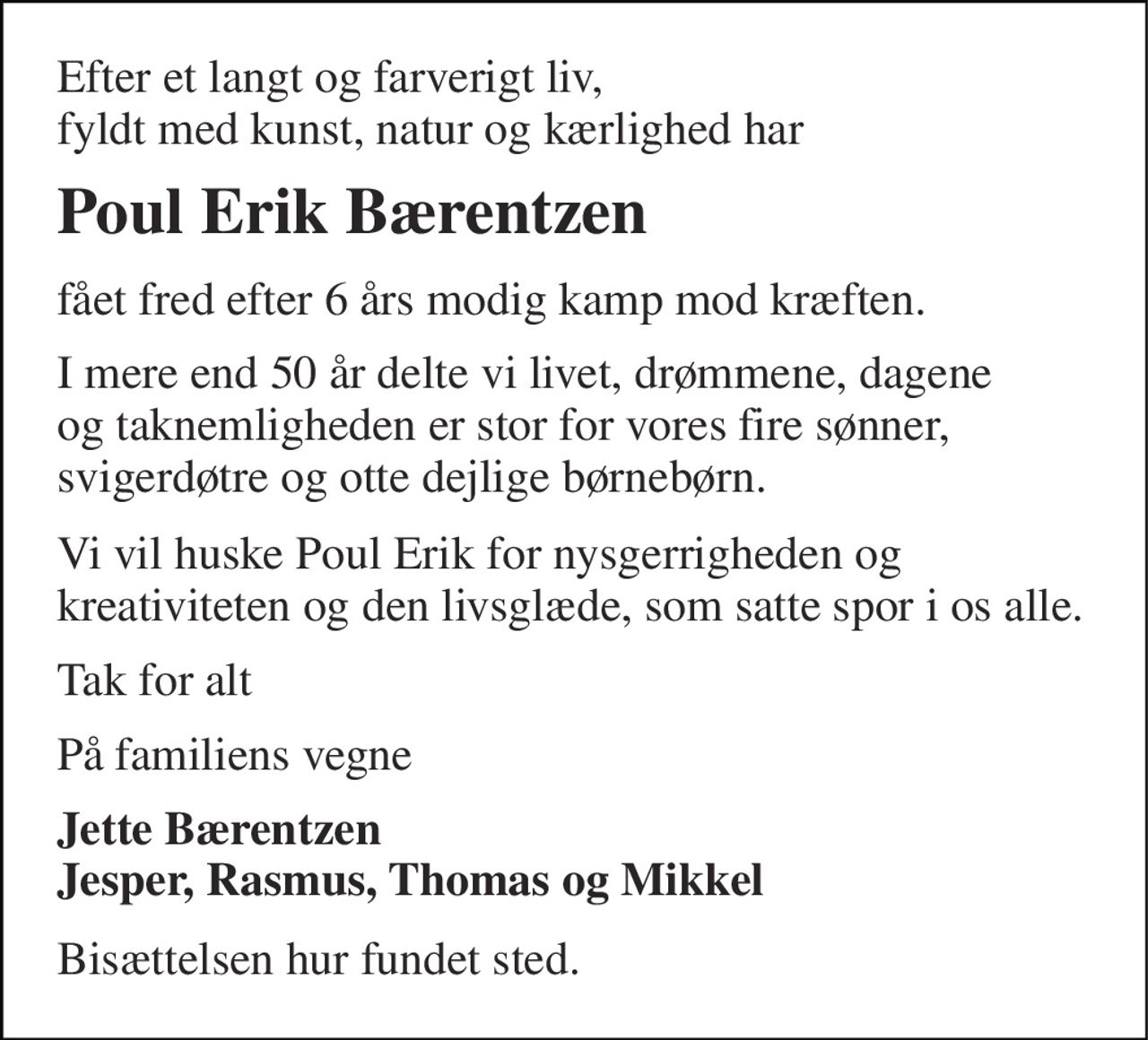 Efter et langt og farverigt liv, fyldt med kunst, natur og kærlighed har 
Poul Erik Bærentzen 
fået fred efter 6 års modig kamp mod kræften. 
I mere end 50 år delte vi livet, drømmene, dagene og taknemligheden er stor for vores fire sønner, svigerdøtre og otte dejlige børnebørn. 
Vi vil huske Poul Erik for nysgerrigheden og kreativiteten og den livsglæde, som satte spor i os alle. 
Tak for alt 
På familiens vegne 
Jette Bærentzen Jesper, Rasmus, Thomas og Mikkel 
Bisættelsen hur fundet sted.
