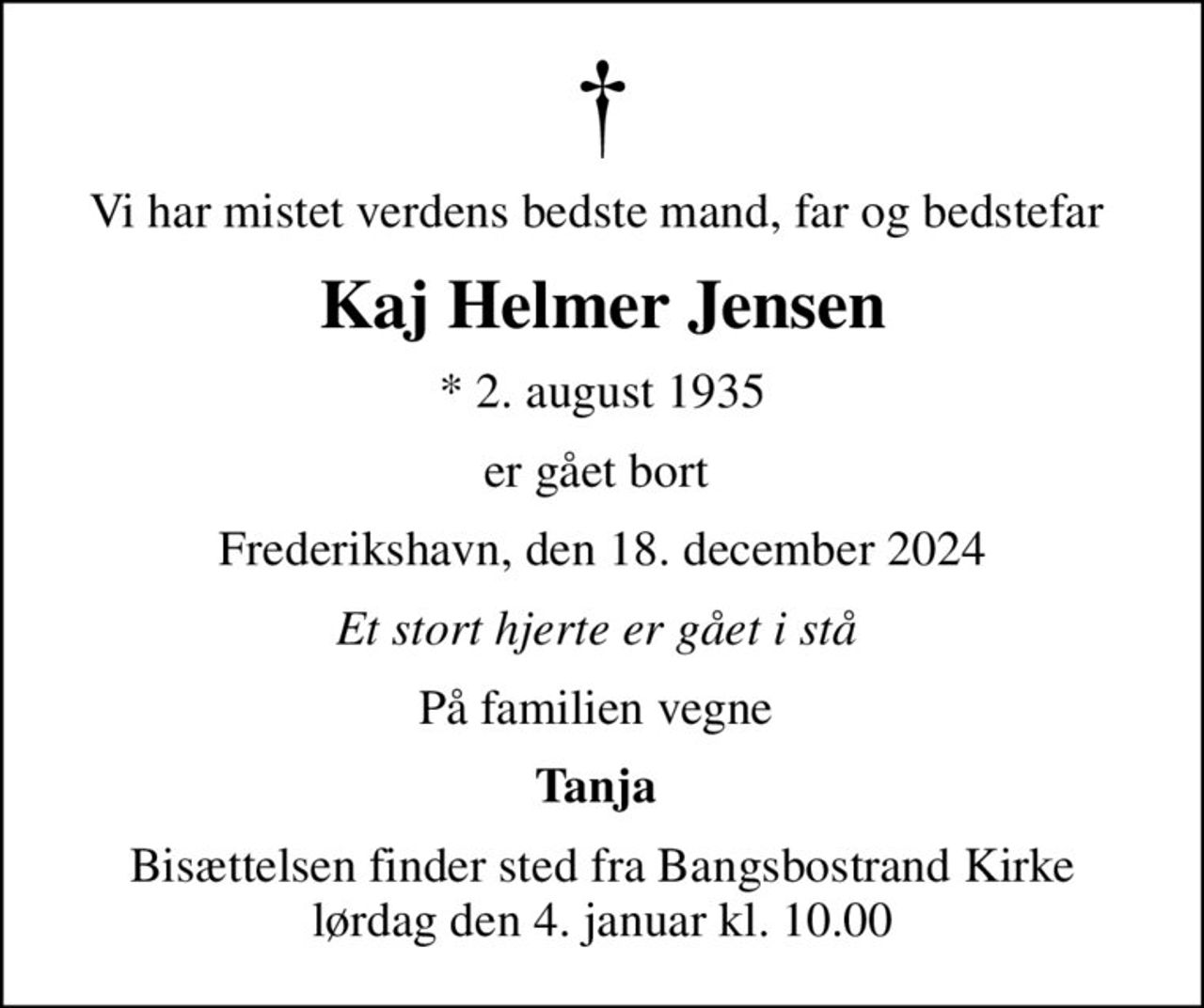 Vi har mistet verdens bedste mand, far og bedstefar 
Kaj Helmer Jensen
* 2. august 1935
er gået bort 
Frederikshavn, den 18. december 2024
Et stort hjerte er gået i stå 
På familien vegne 
Tanja 
Bisættelsen finder sted fra Bangsbostrand Kirke  lørdag den 4. januar kl. 10.00