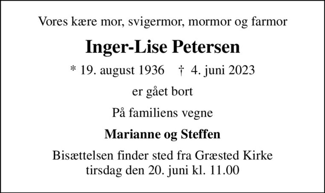 Vores kære mor, svigermor, mormor og farmor
Inger-Lise Petersen
* 19. august 1936    ✝ 4. juni 2023
er gået bort
På familiens vegne
Marianne og Steffen
Bisættelsen finder sted fra Græsted Kirke  tirsdag den 20. juni kl. 11.00
