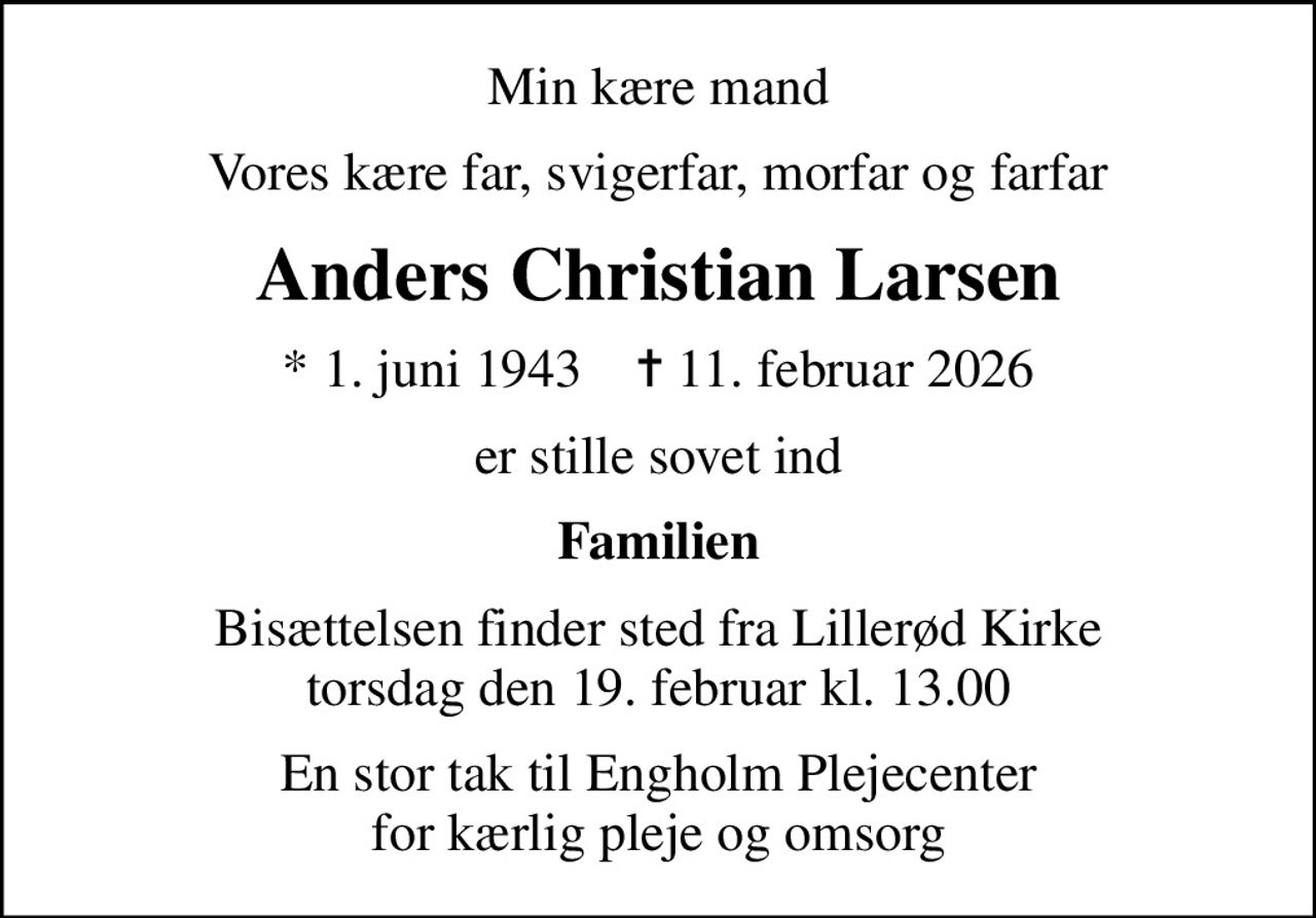 Min kære mand
Vores kære far, svigerfar, morfar og farfar
Anders Christian Larsen
* 1. juni 1943    ✝ 11. februar 2026
er stille sovet ind
Familien
Bisættelsen finder sted fra Lillerød Kirke  torsdag den 19. februar kl. 13.00 
En stor tak til Engholm Plejecenter for kærlig pleje og omsorg