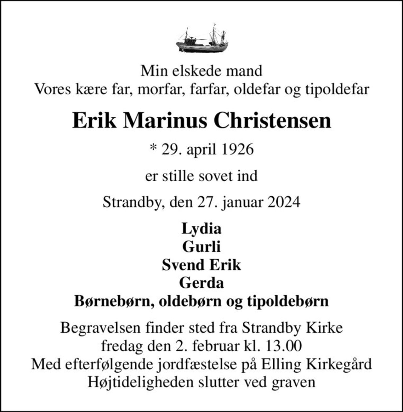 Min elskede mand Vores kære far, morfar, farfar, oldefar og tipoldefar
Erik Marinus Christensen
* 29. april 1926
er stille sovet ind
Strandby, den 27. januar 2024
Lydia Gurli Svend Erik Gerda Børnebørn, oldebørn og tipoldebørn
Begravelsen finder sted fra Strandby Kirke  fredag den 2. februar kl. 13.00  Med efterfølgende jordfæstelse på Elling Kirkegård Højtideligheden slutter ved graven