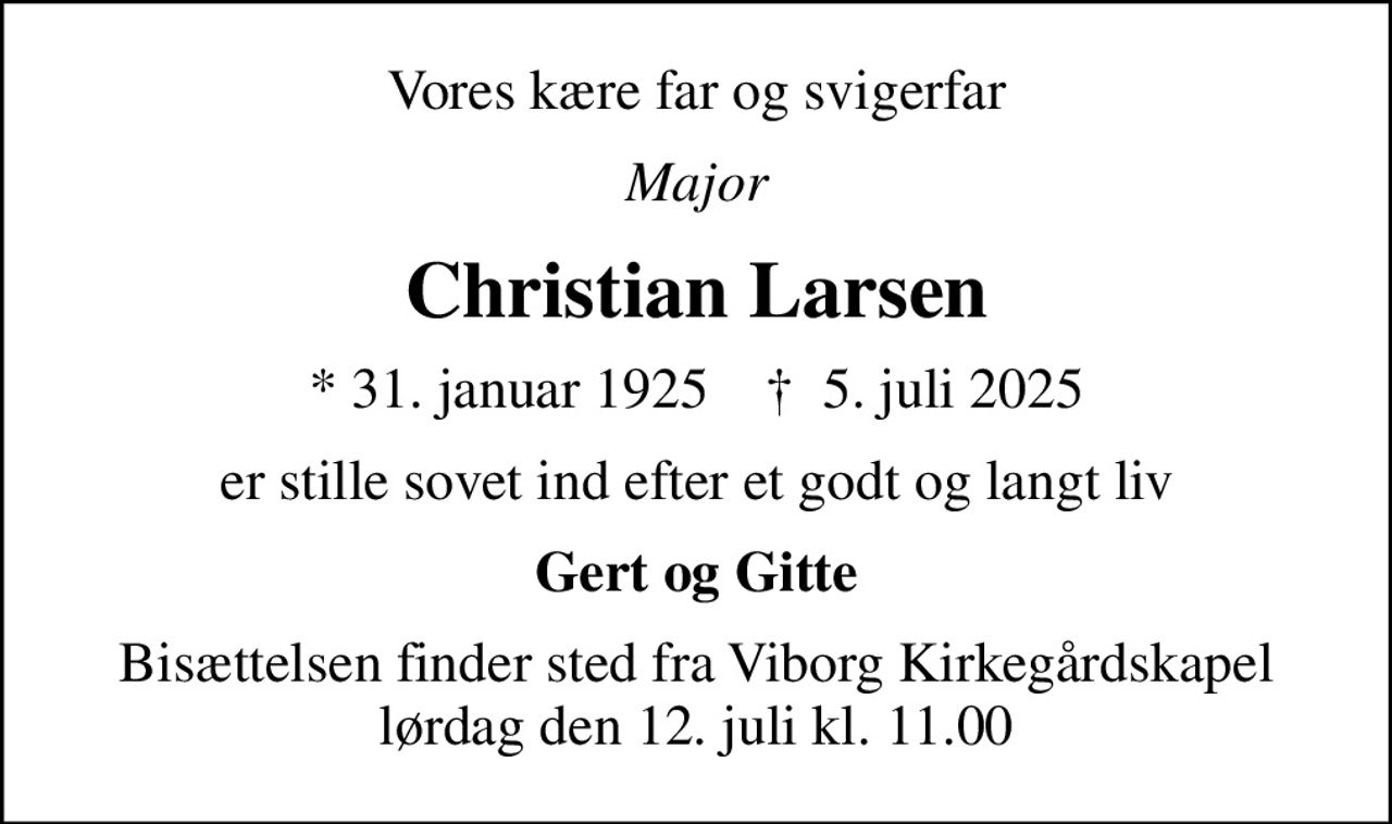 Vores kære far og svigerfar
Major
Christian Larsen
* 31. januar 1925    ✝ 5. juli 2025
er stille sovet ind efter et godt og langt liv
Gert og Gitte
Bisættelsen finder sted fra Viborg Kirkegårdskapel  lørdag den 12. juli kl. 11.00