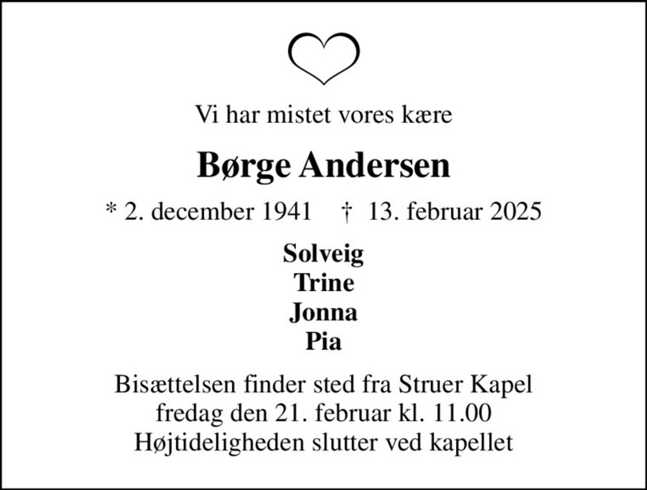 Vi har mistet vores kære
Børge Andersen
* 2. december 1941    ✝ 13. februar 2025
Solveig Trine Jonna Pia
Bisættelsen finder sted fra Struer Kapel  fredag den 21. februar kl. 11.00  Højtideligheden slutter ved kapellet