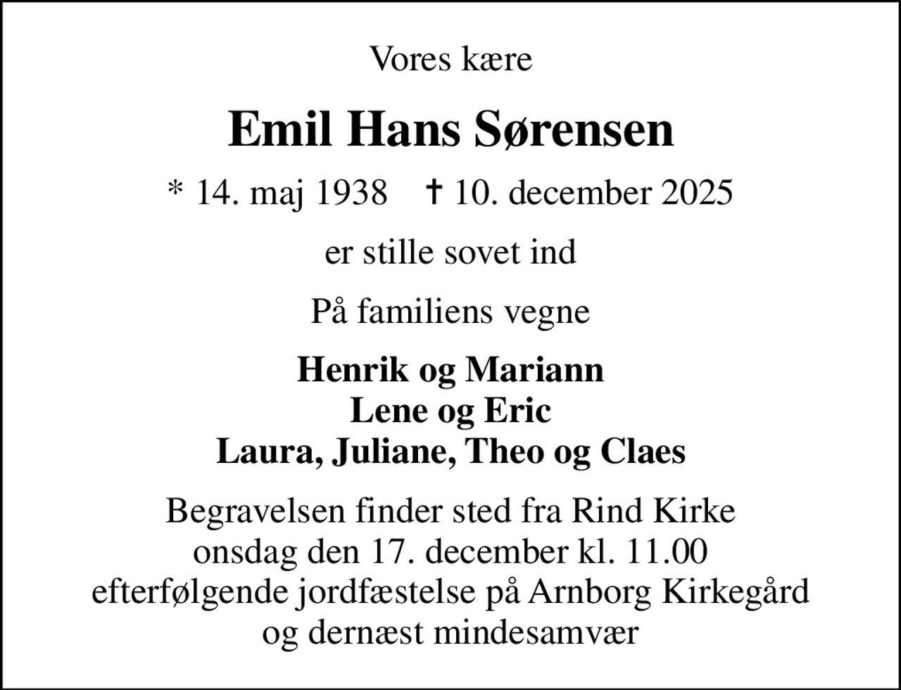 Vores kære
Emil Hans Sørensen
* 14. maj 1938    ✝ 10. december 2025
er stille sovet ind
På familiens vegne
Henrik og Mariann Lene og Eric Laura, Juliane, Theo og Claes
Begravelsen finder sted fra Rind Kirke  onsdag den 17. december kl. 11.00  efterfølgende jordfæstelse på Arnborg Kirkegård og dernæst mindesamvær