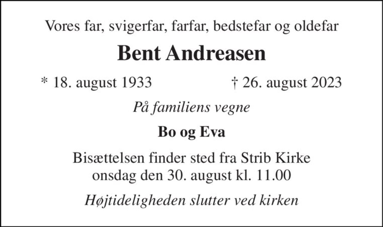 Vores far, svigerfar, farfar, bedstefar og oldefar 
Bent Andreasen 
*​ 18. august 1933 
†​ 26. august 2023​ 
På familiens vegne 
Bo og Eva 
Bisættelsen​ finder sted fra Strib Kirke​ onsdag den 30. august​ kl. 11.00 
Højtideligheden slutter ved kirken
