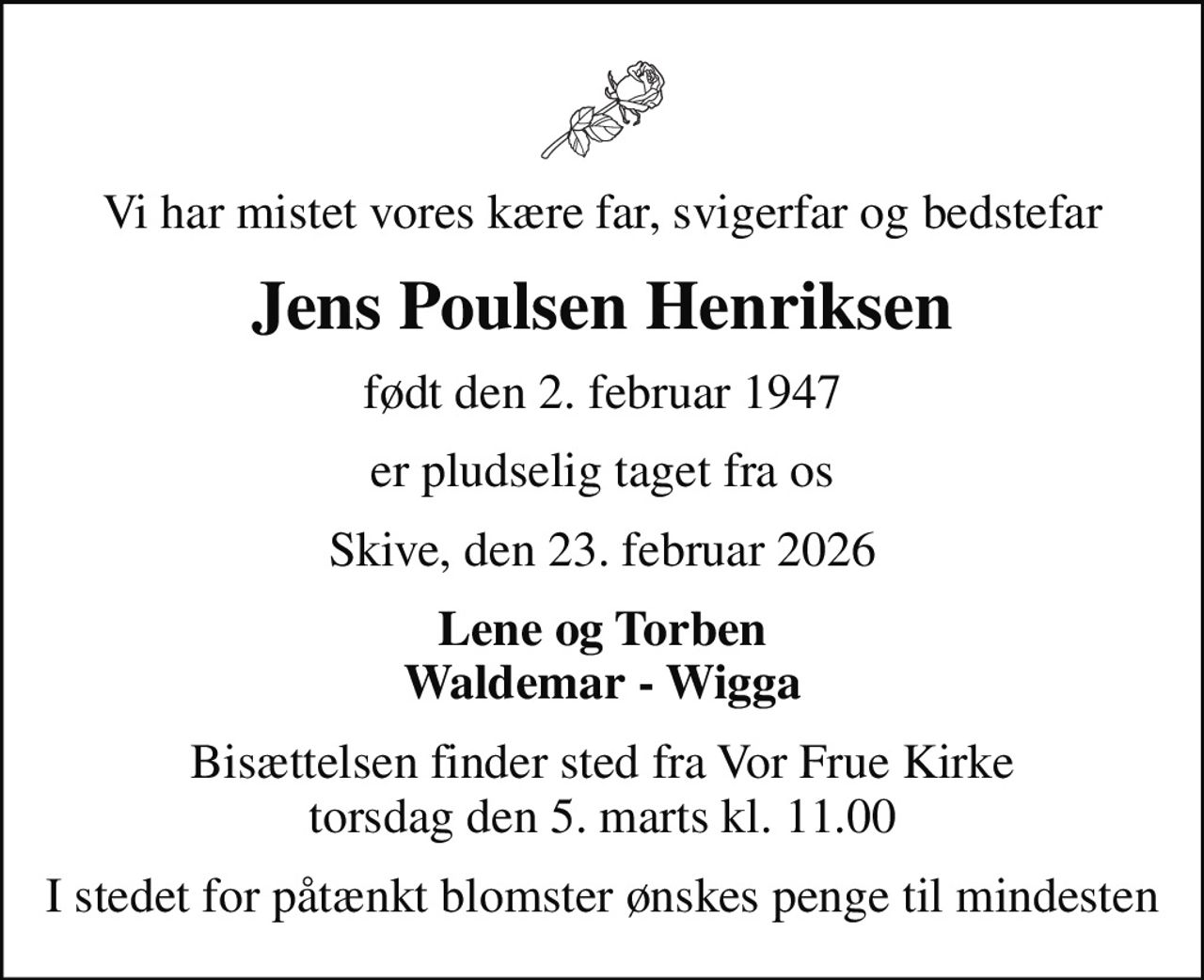 Vi har mistet vores kære far, svigerfar og bedstefar
Jens Poulsen Henriksen
født den 2. februar 1947
er pludselig taget fra os
Skive, den 23. februar 2026
Lene og Torben Waldemar - Wigga
Bisættelsen finder sted fra Vor Frue Kirke  torsdag den 5. marts kl. 11.00 
I stedet for påtænkt blomster ønskes penge til mindesten