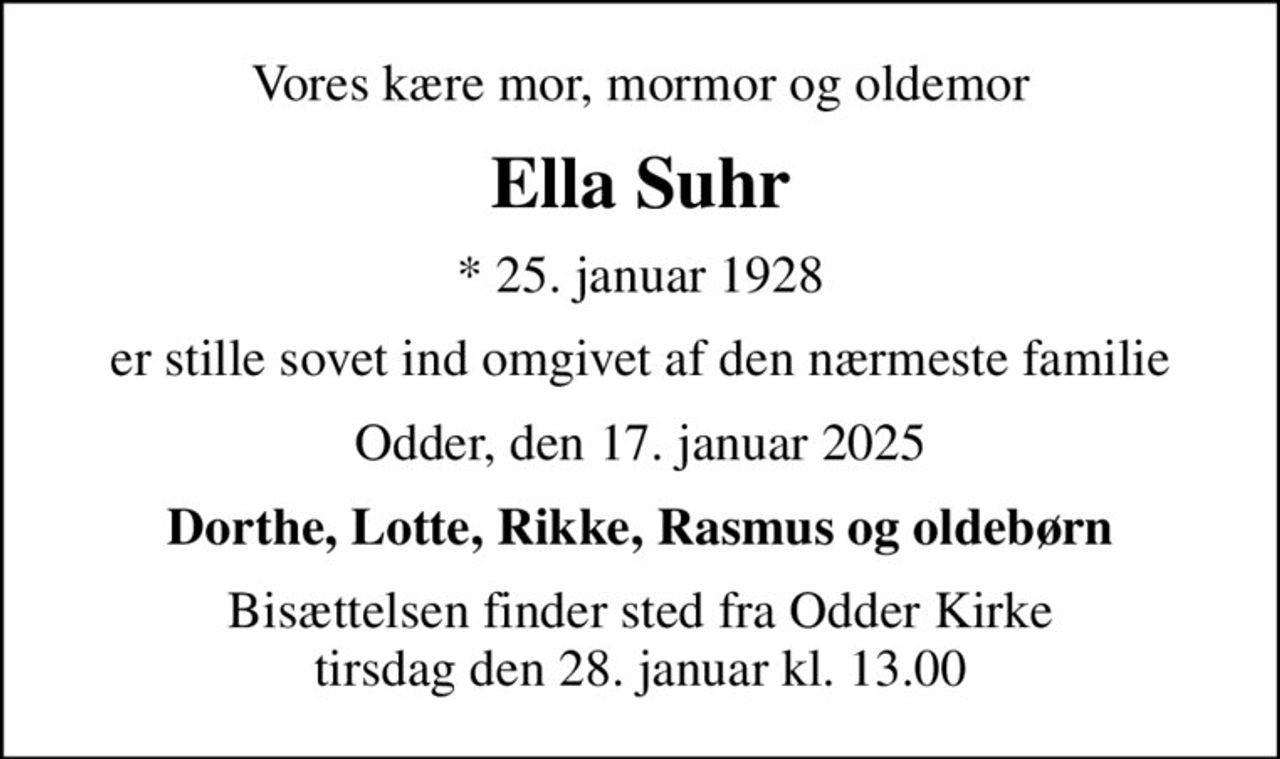 Vores kære mor, mormor og oldemor
Ella Suhr
* 25. januar 1928
er stille sovet ind omgivet af den nærmeste familie
Odder, den 17. januar 2025
Dorthe, Lotte, Rikke, Rasmus og oldebørn
Bisættelsen finder sted fra Odder Kirke  tirsdag den 28. januar kl. 13.00