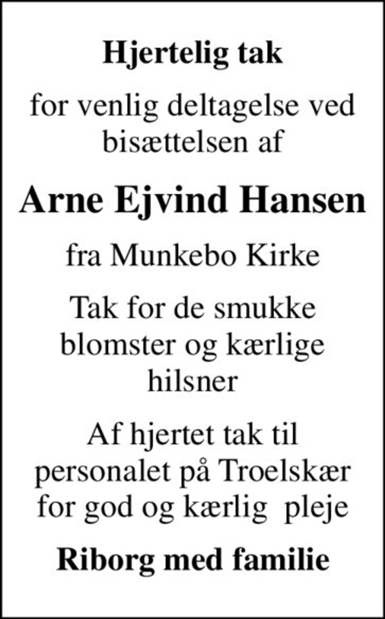 Hjertelig tak
for venlig deltagelse ved bisættelsen af
Arne Ejvind Hansen
fra Munkebo Kirke
Tak for de smukke blomster og kærlige hilsner
Af hjertet tak til personalet på Troelskær for god og kærlig  pleje
Riborg med familie
