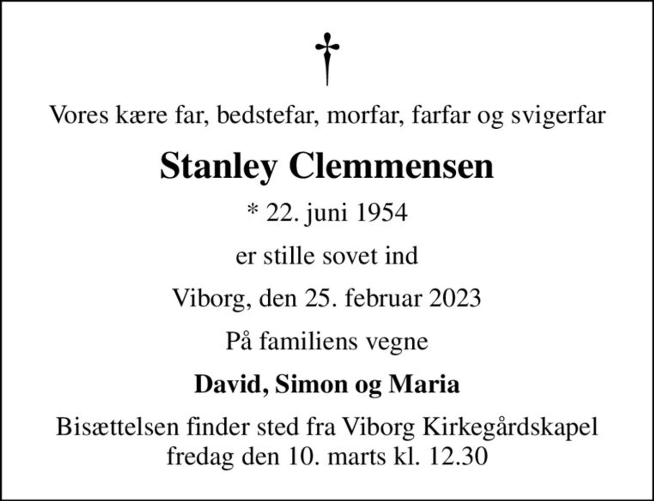 Vores kære far, bedstefar, morfar, farfar og svigerfar
Stanley Clemmensen
* 22. juni 1954
er stille sovet ind
Viborg, den 25. februar 2023
På familiens vegne
David, Simon og Maria
Bisættelsen finder sted fra Viborg Kirkegårdskapel  fredag den 10. marts kl. 12.30