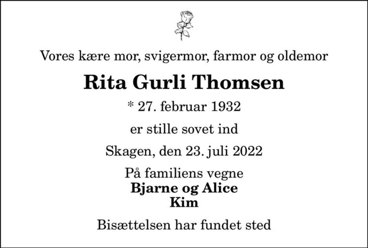 Vores kære mor, svigermor, farmor og oldemor
Rita Gurli Thomsen
* 27. februar 1932
er stille sovet ind
Skagen, den 23. juli 2022
På familiens vegne
Bjarne og Alice Kim
Bisættelsen har fundet sted
