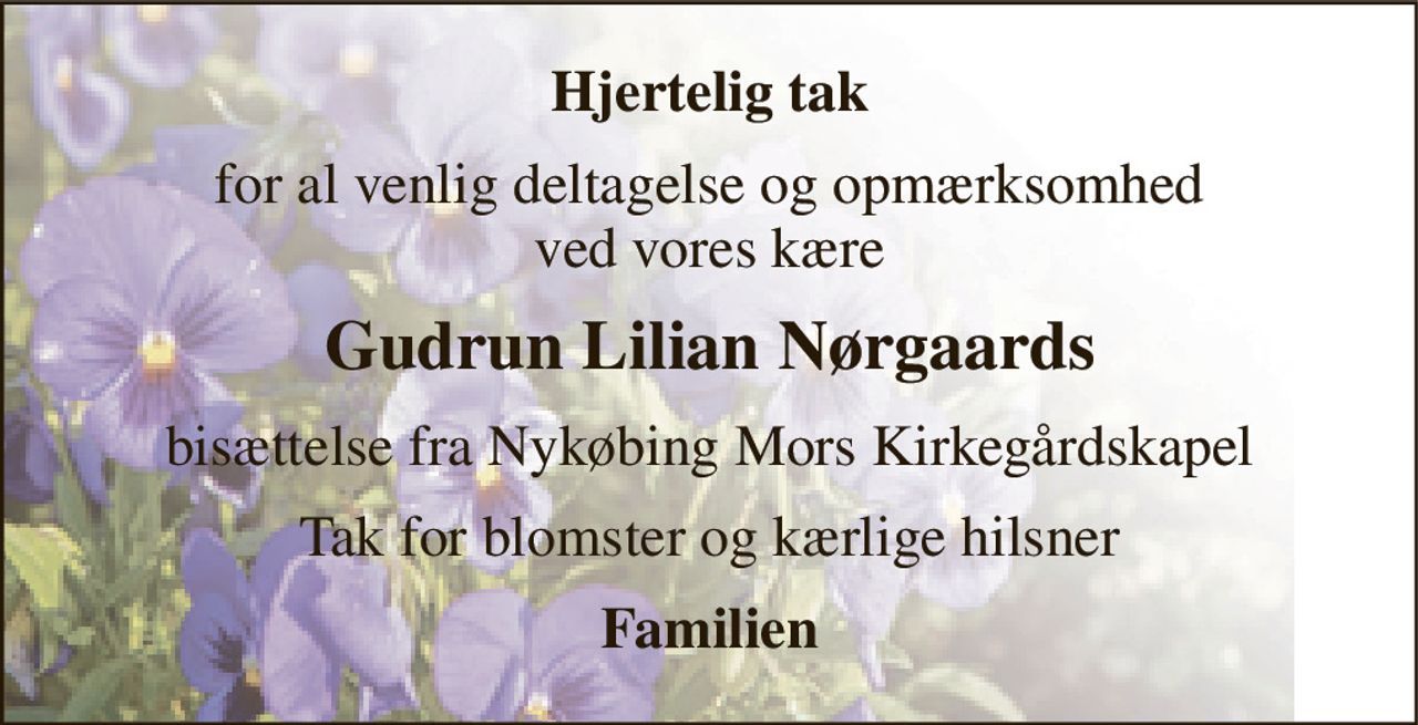 Hjertelig tak 
for al venlig deltagelse og opmærksomhed ved vores kære 
Gudrun Lilian Nørgaards 
bisættelse fra Nykøbing Mors Kirkegårdskapel 
Tak for blomster og kærlige hilsner 
Familien