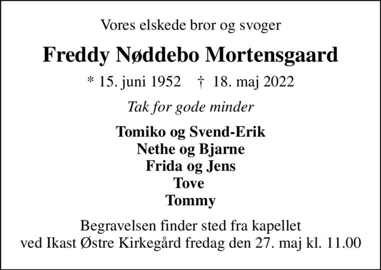 Vores elskede bror og svoger
Freddy Nøddebo Mortensgaard
* 15. juni 1952    ✝ 18. maj 2022
Tak for gode minder
Tomiko og Svend-Erik Nethe og Bjarne Frida og Jens Tove  Tommy
 Begravelsen finder sted fra kapellet  ved Ikast Østre Kirkegård fredag den 27. maj kl. 11.00