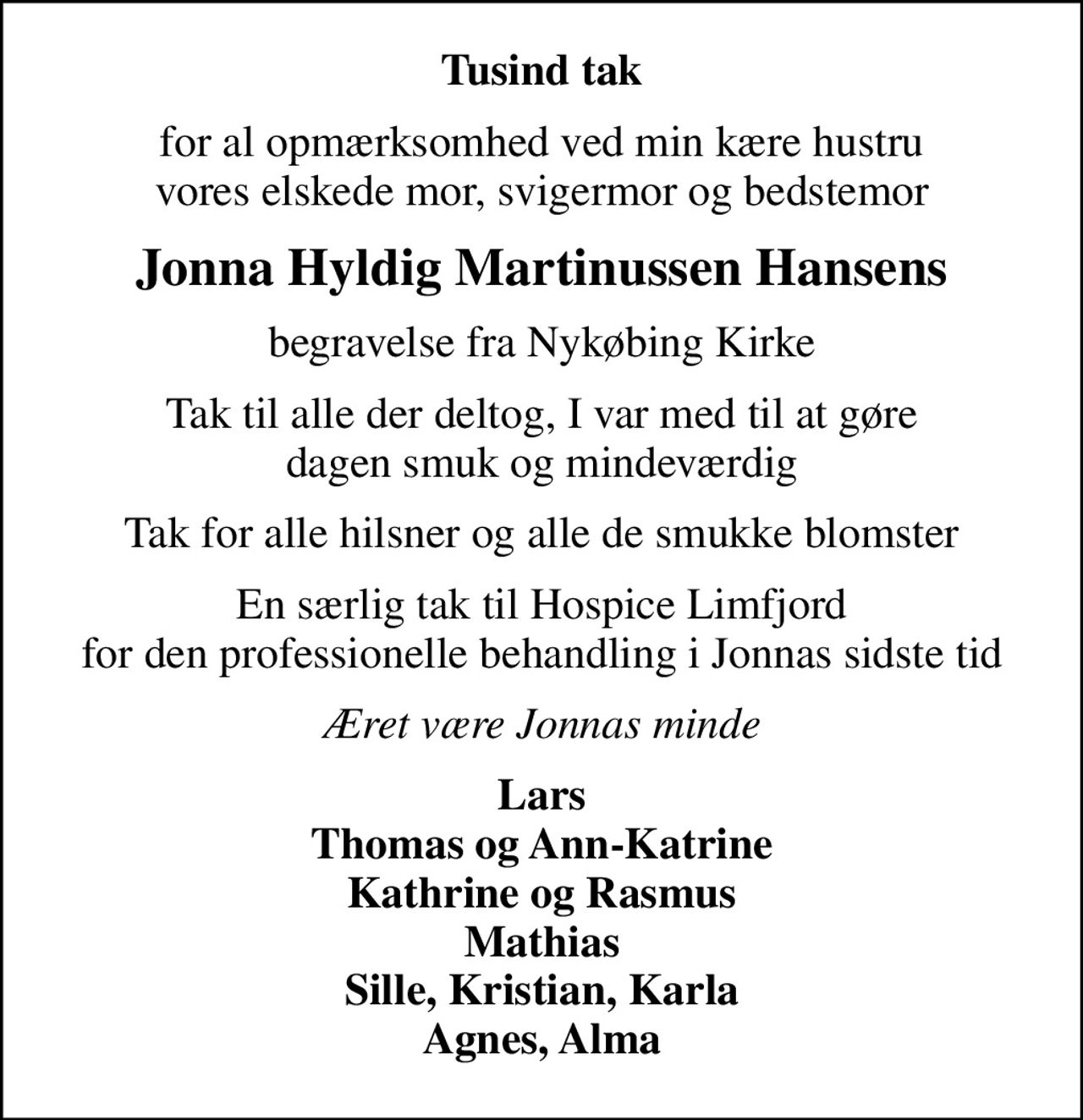 Tusind tak
for al opmærksomhed ved min kære hustru vores elskede mor, svigermor og bedstemor
Jonna Hyldig Martinussen Hansens
begravelse fra Nykøbing Kirke
Tak til alle der deltog, I var med til at gøre dagen smuk og mindeværdig
Tak for alle hilsner og alle de smukke blomster
En særlig tak til Hospice Limfjord for den professionelle behandling i Jonnas sidste tid
Æret være Jonnas minde
Lars Thomas og Ann-Katrine Kathrine og Rasmus Mathias Sille, Kristian, Karla Agnes, Alma