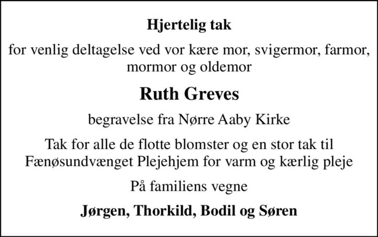 Hjertelig tak
for venlig deltagelse ved vor kære mor, svigermor, farmor, mormor og oldemor
Ruth Greves
begravelse fra Nørre Aaby Kirke
Tak for alle de flotte blomster og en stor tak til Fænøsundvænget Plejehjem for varm og kærlig pleje
På familiens vegne
Jørgen, Thorkild, Bodil og Søren