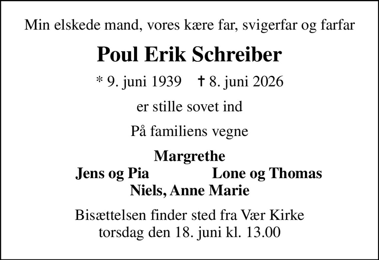 Min elskede mand, vores kære far, svigerfar og farfar
Poul Erik Schreiber
* 9. juni 1939    ✝ 8. juni 2026
er stille sovet ind
På familiens vegne
Margrethe
         Jens og Pia
Lone og Thomas         
Bisættelsen finder sted fra Vær Kirke  torsdag den 18. juni kl. 13.00