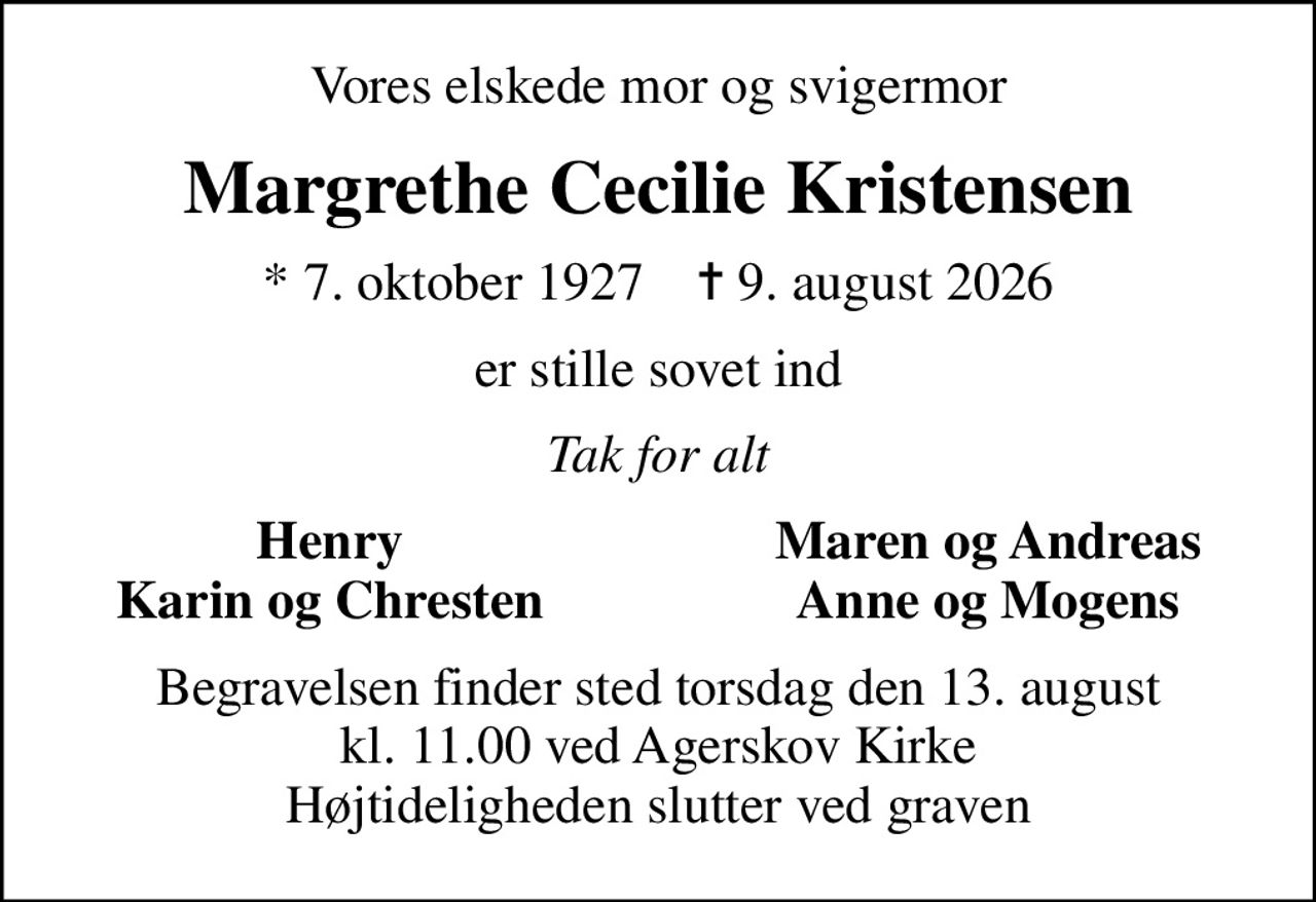 Vores elskede mor og svigermor
Margrethe Cecilie Kristensen
* 7. oktober 1927    ✝ 9. august 2026
er stille sovet ind
Tak for alt
Henry
Maren og Andreas
Karin og Chresten
Anne og Mogens
Begravelsen finder sted torsdag den 13. august kl. 11.00 ved Agerskov Kirke Højtideligheden slutter ved graven