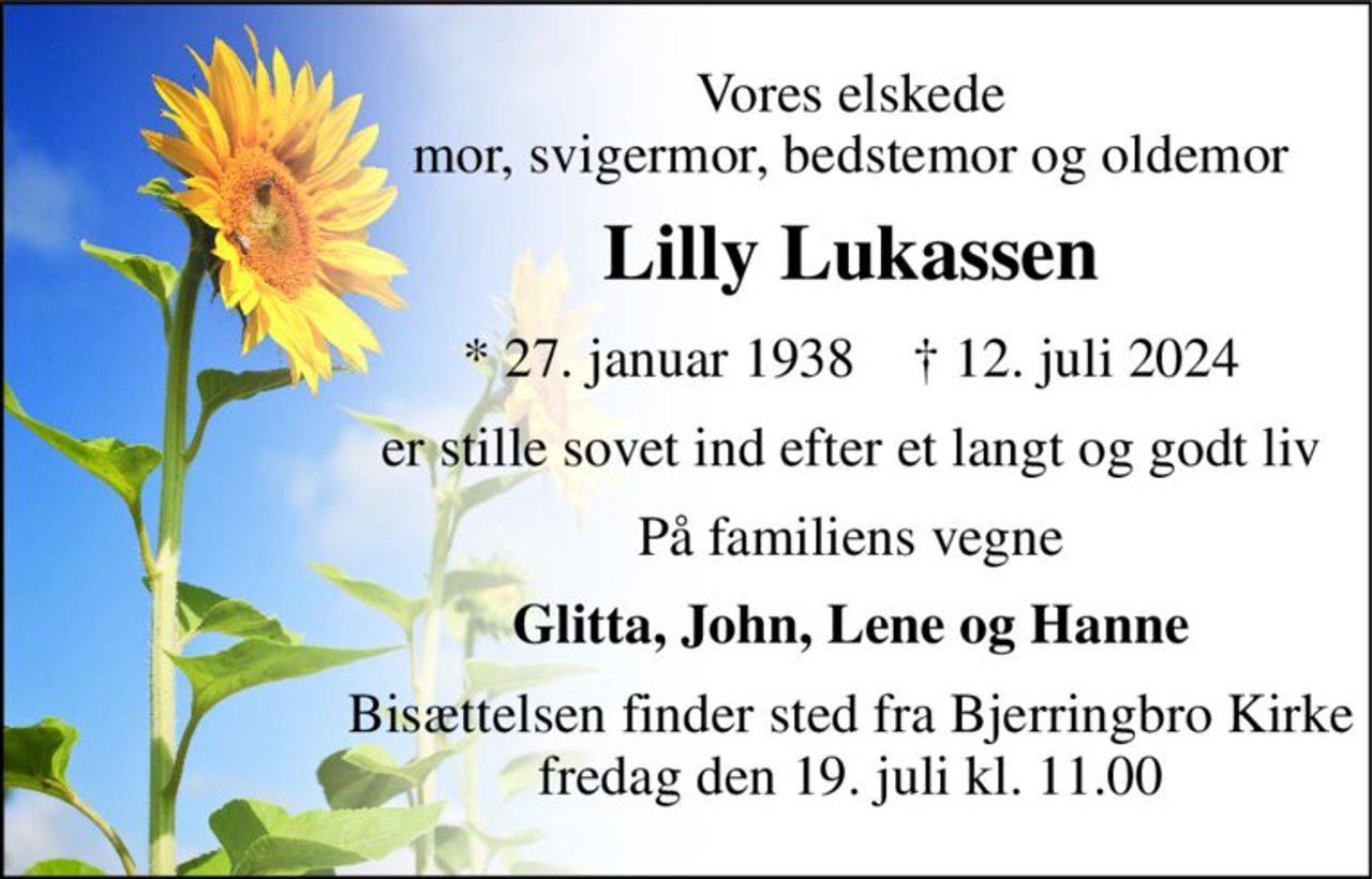 Vores elskede mor, svigermor, bedstemor og oldemor 
Lilly Lukassen 
*​ 27. januar 1938​    †​ 12. juli 2024 
er stille sovet ind efter et langt og godt liv 
På familiens vegne 
Glitta, John, Lene og Hanne 
Bisættelsen finder sted fra Bjerringbro Kirke fredag den 19. juli kl. 11.00