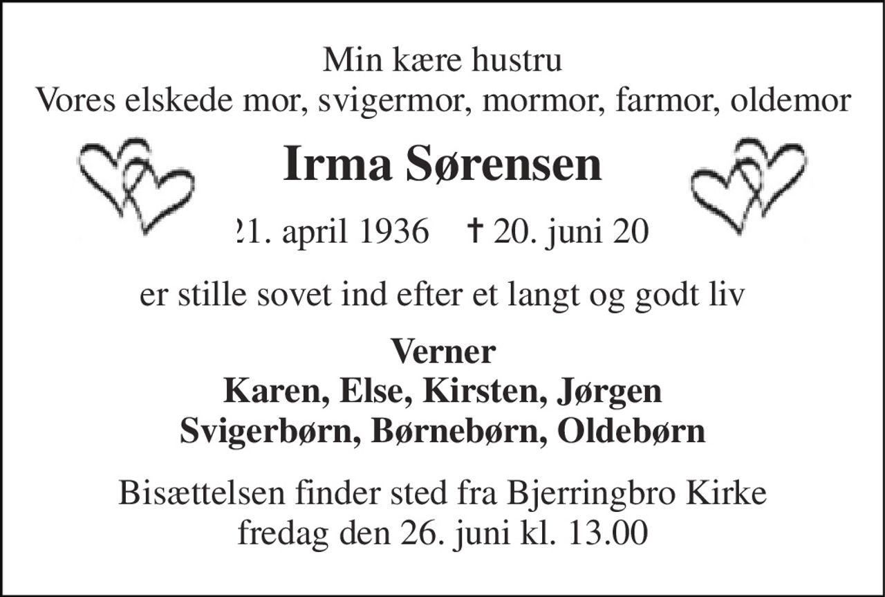Min kære hustru Vores elskede mor, svigermor, mormor, farmor, oldemor 
Irma Sørensen 
*​ 21. april 1936​    ✝​ 20. juni 2026 
er stille sovet ind efter et langt og godt liv 
Verner Karen, Else, Kirsten, Jørgen Svigerbørn, Børnebørn, Oldebørn 
Bisættelsen​ finder sted fra Bjerringbro Kirke​ fredag den 26. juni​ kl. 13.00
