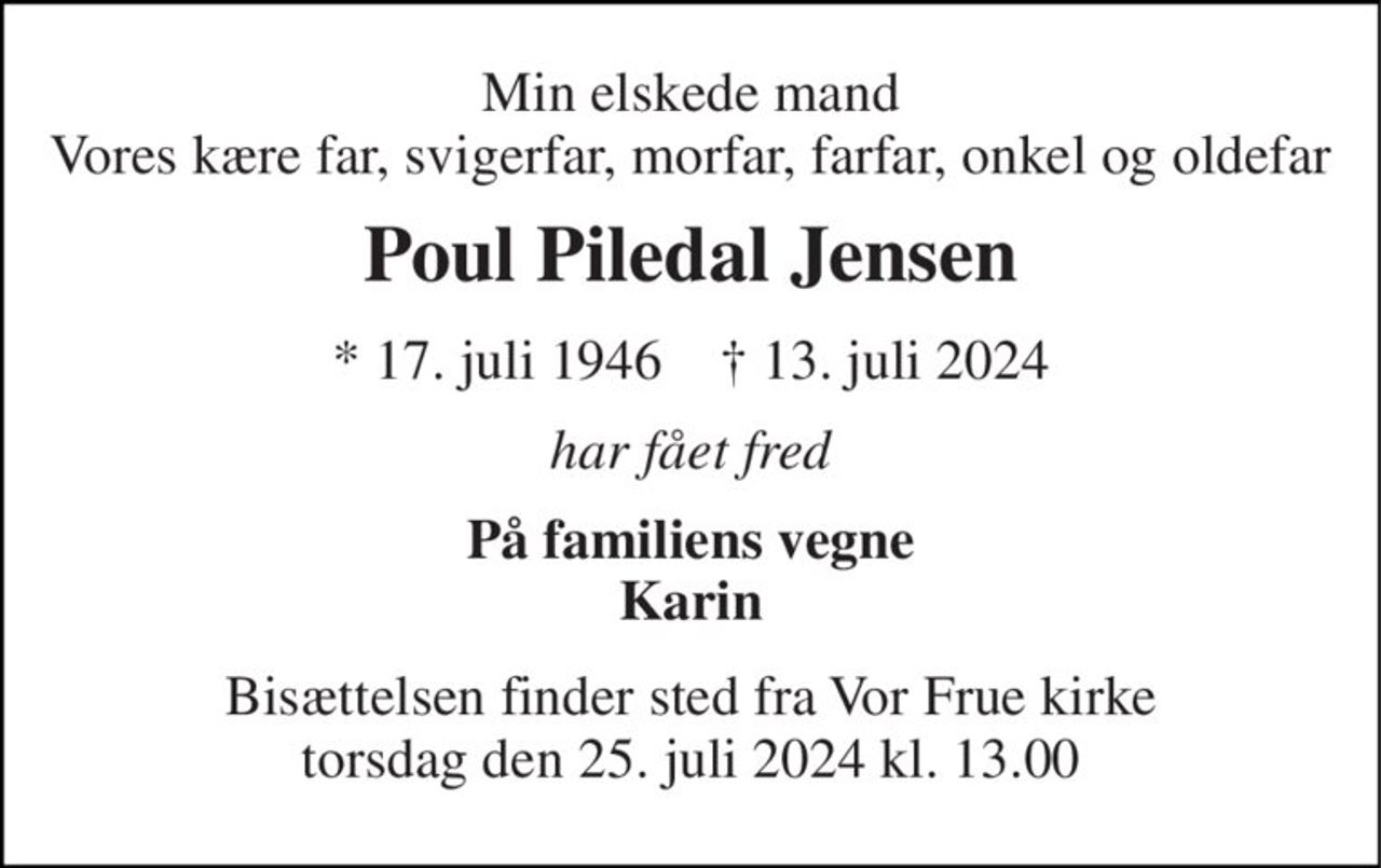 Min elskede mand Vores kære far, svigerfar, morfar, farfar, onkel og oldefar 
Poul Piledal Jensen 
*​ 17. juli 1946​    †​ 13. juli 2024 
har fået fred 
På familiens vegne Karin 
Bisættelsen finder sted fra Vor Frue kirke torsdag den 25. juli 2024 kl. 13.00