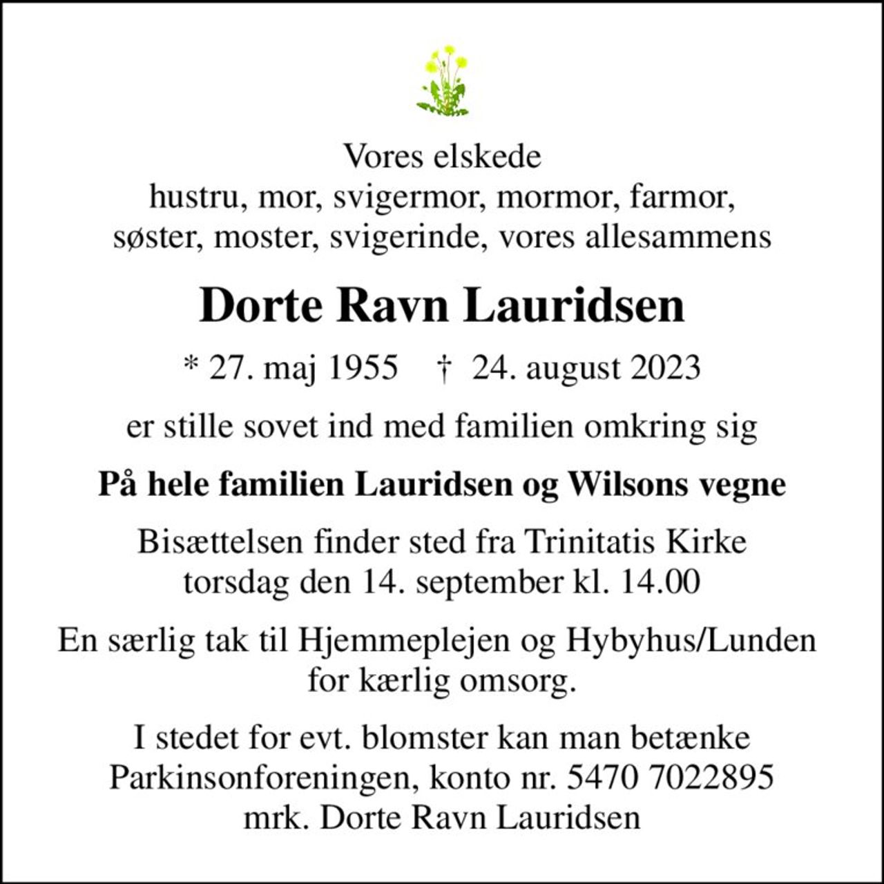 Vores elskede hustru, mor, svigermor, mormor, farmor,  søster, moster, svigerinde, vores allesammens 
Dorte Ravn Lauridsen
* 27. maj 1955    ✝ 24. august 2023
er stille sovet ind med familien omkring sig
På hele familien Lauridsen og Wilsons vegne
Bisættelsen finder sted fra Trinitatis Kirke  torsdag den 14. september kl. 14.00 
En særlig tak til Hjemmeplejen og Hybyhus/Lunden  for kærlig omsorg.
I stedet for evt. blomster kan man betænke
					Parkinsonforeningen kontonr.54707022895mrk. Dorte Ravn
					Lauridsen