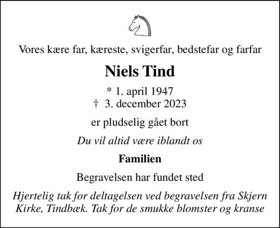 Vores kære far, kæreste, svigerfar, bedstefar og farfar
Niels Tind
* 1. april 1947
						&#x271d; 3. december 2023
er pludselig gået bort
Du vil altid være iblandt os
Familien
Begravelsen har fundet sted
Hjertelig tak for deltagelsen ved begravelsen fra Skjern Kirke, Tindbæk. Tak for de smukke blomster og kranse