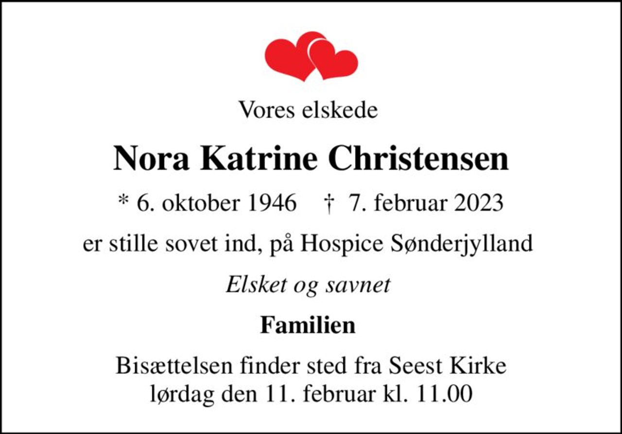 Vores elskede 
Nora Katrine Christensen
* 6. oktober 1946    ✝ 7. februar 2023
er stille sovet ind, på Hospice Sønderjylland 
Elsket og savnet 
Familien 
Bisættelsen finder sted fra Seest Kirke  lørdag den 11. februar kl. 11.00