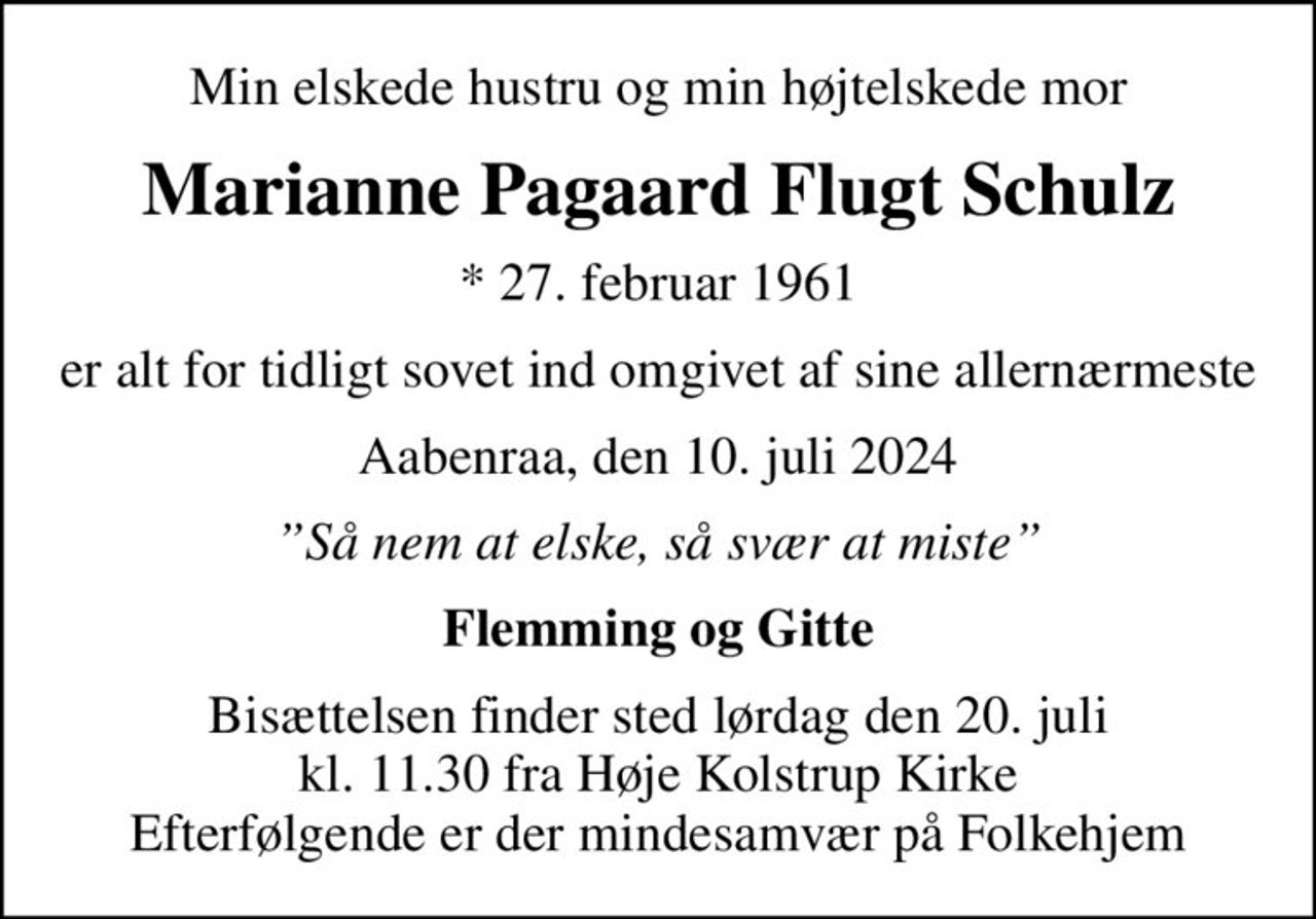 Min elskede hustru og min højtelskede mor
Marianne Pagaard Flugt Schulz
* 27. februar 1961
er alt for tidligt sovet ind omgivet af sine allernærmeste
Aabenraa, den 10. juli 2024
Så nem at elske, så svær at miste
Flemming og Gitte
Bisættelsen finder sted lørdag den 20. juli kl. 11.30 fra Høje Kolstrup Kirke Efterfølgende er der mindesamvær på Folkehjem