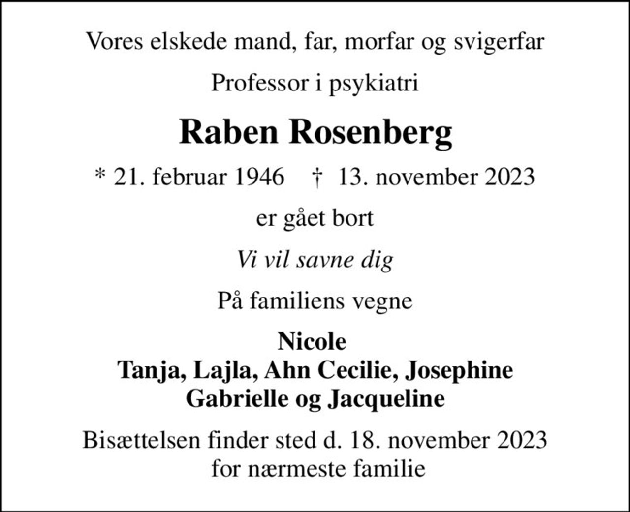 Vores elskede mand, far, morfar og svigerfar
Professor i psykiatri
Raben Rosenberg
* 21. februar 1946    ✝ 13. november 2023
er gået bort
Vi vil savne dig
På familiens vegne
Nicole  Tanja, Lajla, Ahn Cecilie, Josephine Gabrielle og Jacqueline
Bisættelsen finder sted d. 18. november 2023  for nærmeste familie