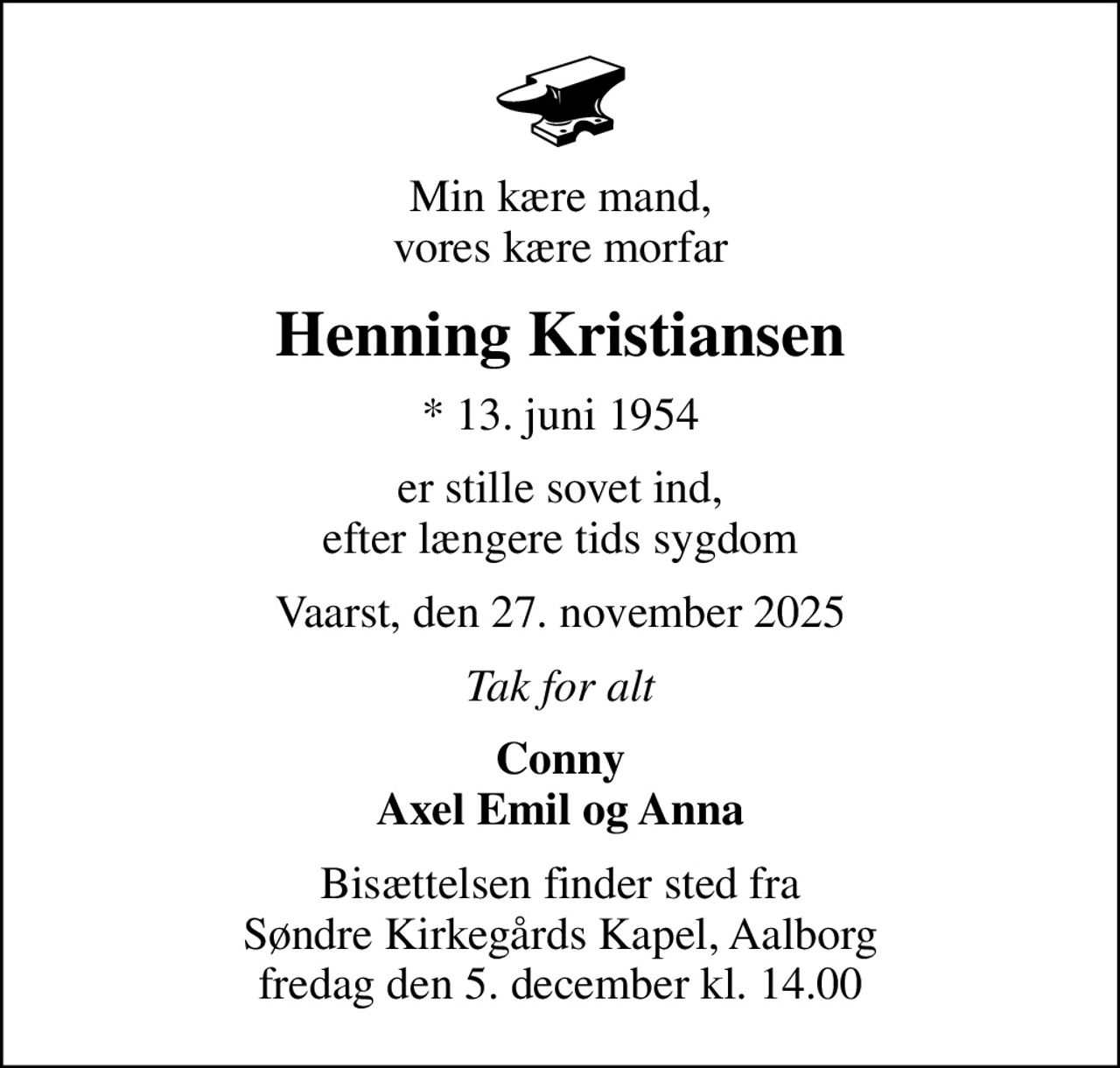 Min kære mand, vores kære morfar
Henning Kristiansen
* 13. juni 1954
er stille sovet ind, efter længere tids sygdom
Vaarst, den 27. november 2025
Tak for alt
Conny Axel Emil og Anna
Bisættelsen finder sted fra Søndre Kirkegårds Kapel, Aalborg  fredag den 5. december kl. 14.00