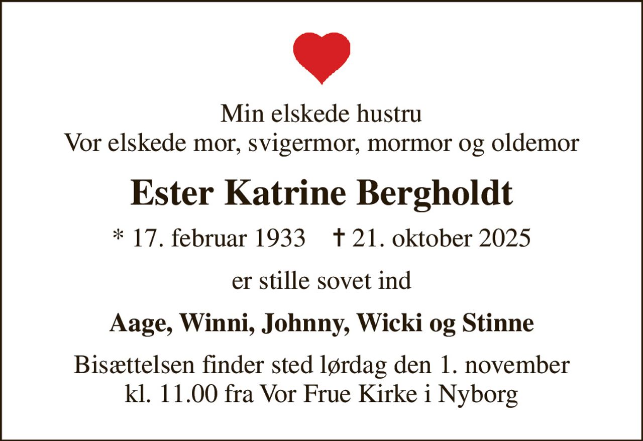 Min elskede hustru Vor elskede mor, svigermor, mormor og oldemor
Ester Katrine Bergholdt
* 17. februar 1933    ✝ 21. oktober 2025
er stille sovet ind
Aage, Winni, Johnny, Wicki og Stinne
Bisættelsen finder sted lørdag den 1. november kl. 11.00 fra Vor Frue Kirke i Nyborg