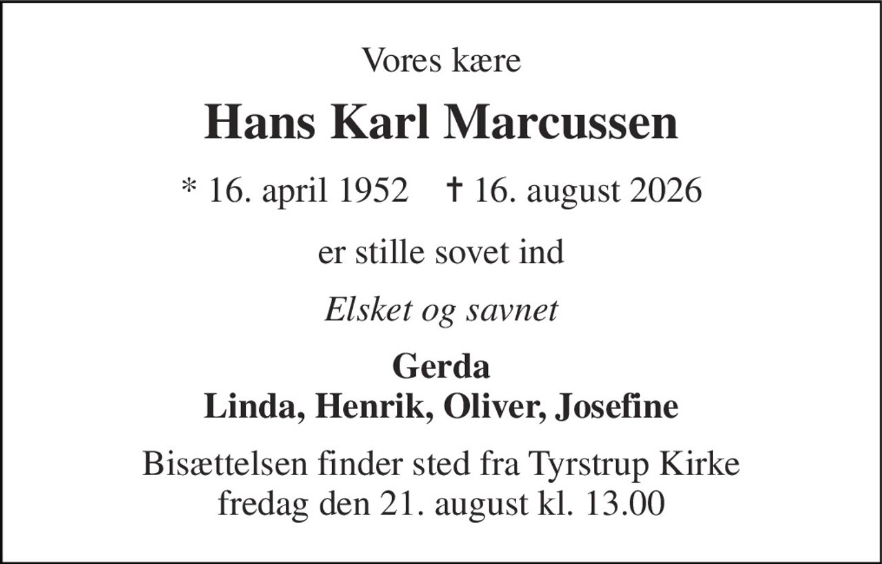 Vores kære 
Hans Karl Marcussen 
*​ 16. april 1952​    ✝​ 16. august 2026 
er stille sovet ind 
Elsket og savnet 
Gerda Linda, Henrik, Oliver, Josefine 
Bisættelsen​ finder sted fra Tyrstrup Kirke​ fredag den 21. august​ kl. 13.00
