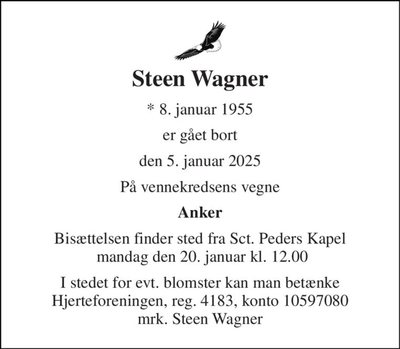 Steen Wagner 
*​ 8. januar 1955 
er gået bort 
den 5. januar 2025 
På vennekredsens vegne 
Anker 
Bisættelsen finder sted fra Sct. Peders Kapel  mandag den 20. januar kl. 12.00 
I stedet for evt. blomster kan man betænke Hjerteforeningen, reg. 4183, konto 10597080 mrk. Steen Wagner