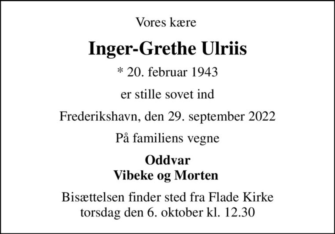 Vores kære 
Inger-Grethe Ulriis
* 20. februar 1943
er stille sovet ind
Frederikshavn, den 29. september 2022
På familiens vegne
Oddvar Vibeke og Morten 
Bisættelsen finder sted fra Flade Kirke  torsdag den 6. oktober kl. 12.30