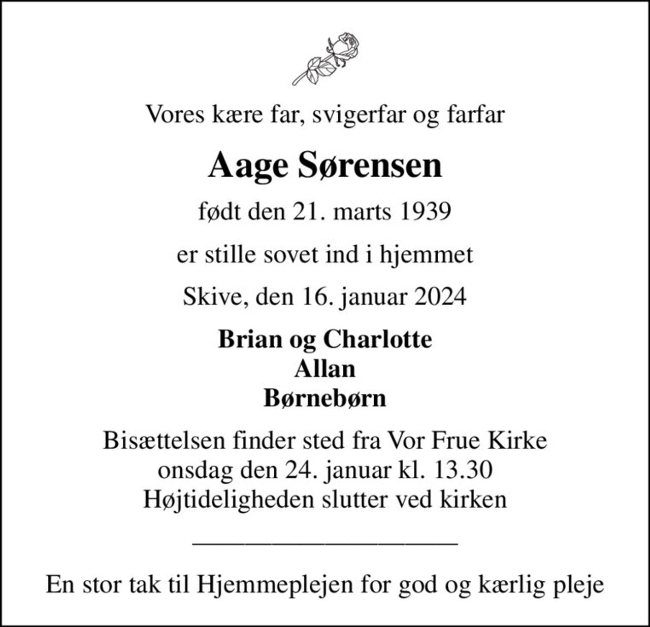 Vores kære far, svigerfar og farfar
Aage Sørensen
født den 21. marts 1939
er stille sovet ind i hjemmet
Skive, den 16. januar 2024
Brian og Charlotte Allan Børnebørn
Bisættelsen finder sted fra Vor Frue Kirke  onsdag den 24. januar kl. 13.30  Højtideligheden slutter ved kirken
En stor tak til Hjemmeplejen for god og kærlig pleje