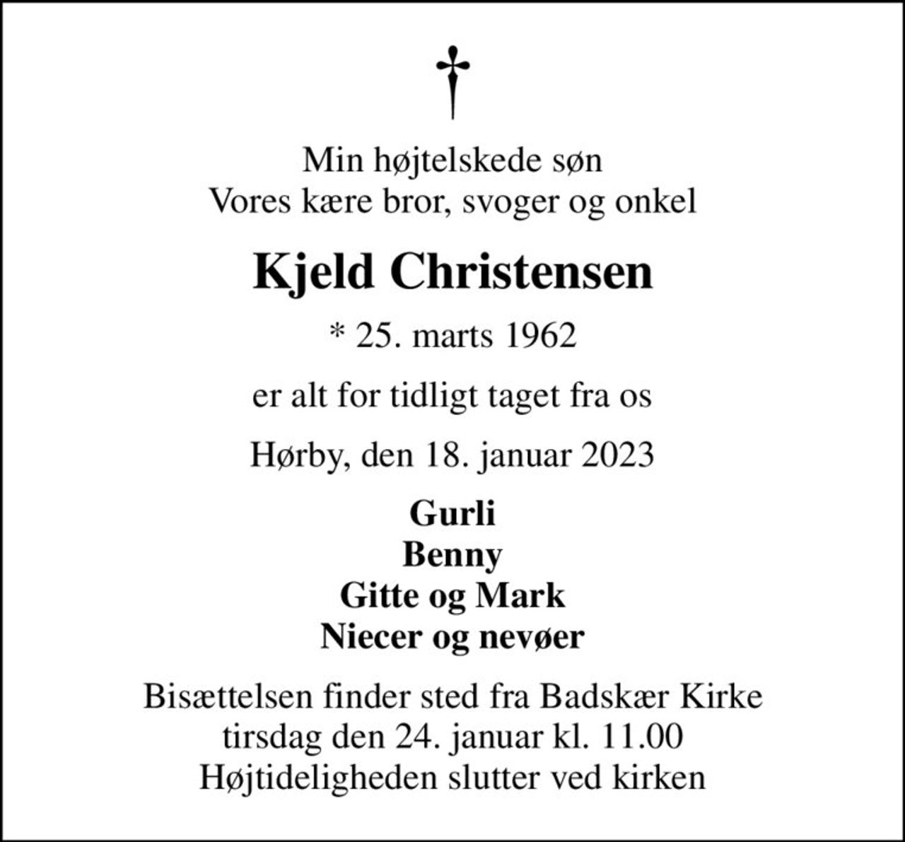 Min højtelskede søn Vores kære bror, svoger og onkel
Kjeld Christensen
* 25. marts 1962
er alt for tidligt taget fra os
Hørby, den 18. januar 2023
Gurli Benny Gitte og Mark Niecer og nevøer
Bisættelsen finder sted fra Badskær Kirke  tirsdag den 24. januar kl. 11.00  Højtideligheden slutter ved kirken