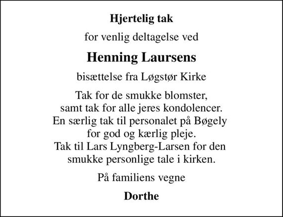 Hjertelig tak
for venlig deltagelse ved
Henning Laursens
bisættelse fra Løgstør Kirke
Tak for de smukke blomster, samt tak for alle jeres kondolencer. En særlig tak til personalet på Bøgely  for god og kærlig pleje. Tak til Lars Lyngberg-Larsen for den  smukke personlige tale i kirken.
På familiens vegne
Dorthe