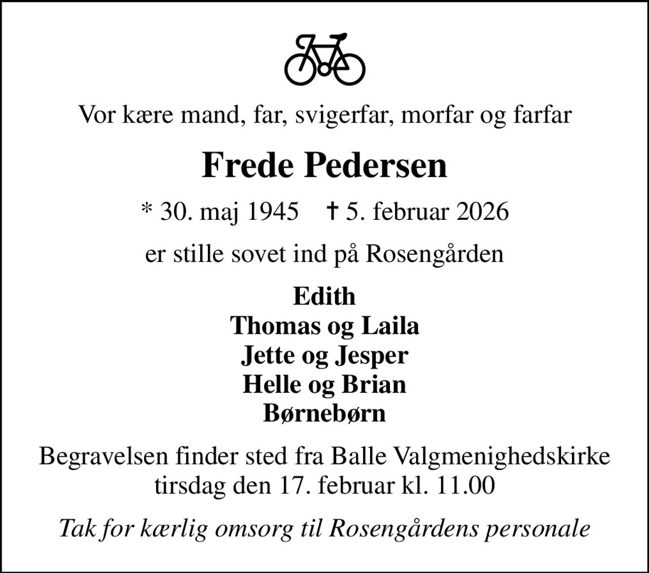 Vor kære mand, far, svigerfar, morfar og farfar
Frede Pedersen
* 30. maj 1945    ✝ 5. februar 2026
er stille sovet ind på Rosengården
Edith Thomas og Laila Jette og Jesper Helle og Brian Børnebørn
Begravelsen finder sted fra Balle Valgmenighedskirke  tirsdag den 17. februar kl. 11.00 
Tak for kærlig omsorg til Rosengårdens personale